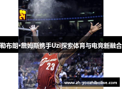 勒布朗·詹姆斯携手Uzi探索体育与电竞新融合